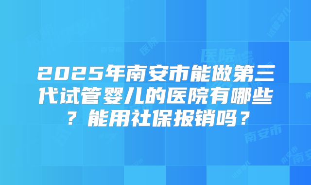 2025年南安市能做第三代试管婴儿的医院有哪些？能用社保报销吗？
