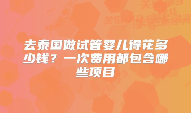 去泰国做试管婴儿得花多少钱?一次费用都包含哪些项目