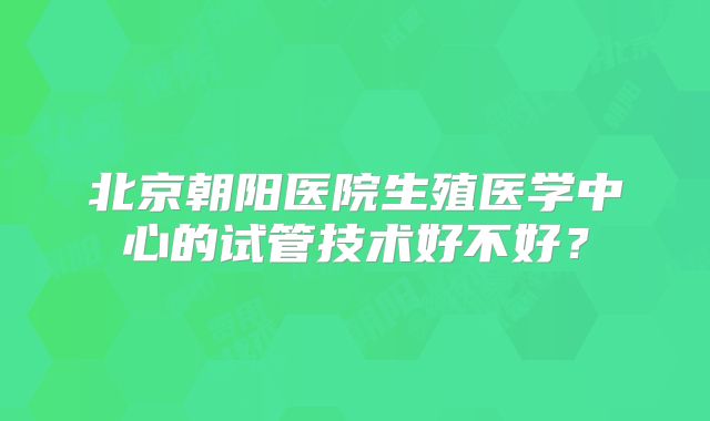北京朝阳医院生殖医学中心的试管技术好不好？