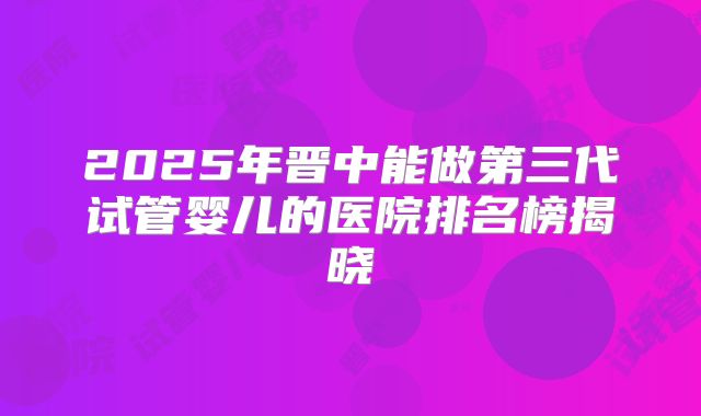2025年晋中能做第三代试管婴儿的医院排名榜揭晓