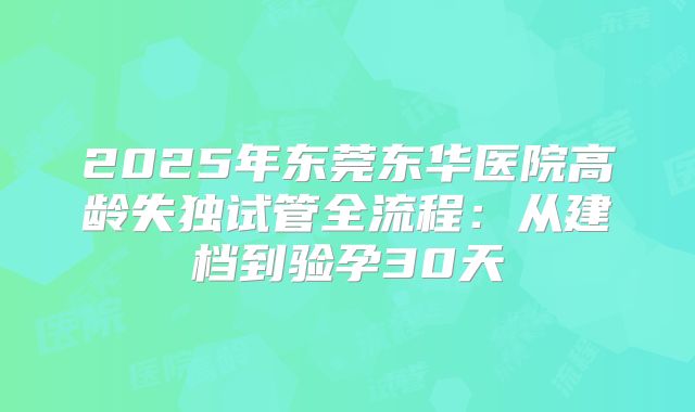 2025年东莞东华医院高龄失独试管全流程:从建档到验孕30天