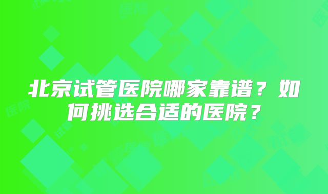 北京试管医院哪家靠谱?如何挑选合适的医院?