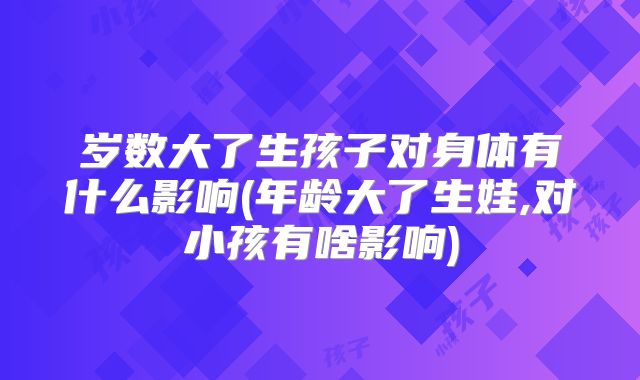 岁数大了生孩子对身体有什么影响(年龄大了生娃,对小孩有啥影响)