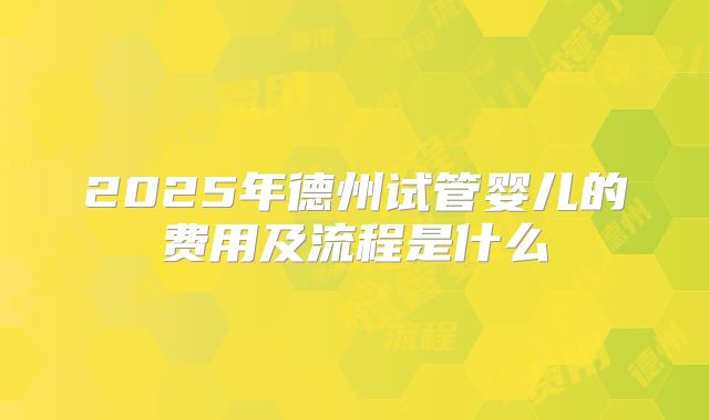 2025年德州试管婴儿的费用及流程是什么