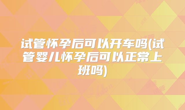 试管怀孕后可以开车吗(试管婴儿怀孕后可以正常上班吗)