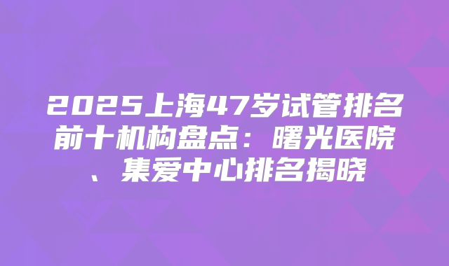 2025上海47岁试管排名前十机构盘点：曙光医院、集爱中心排名揭晓