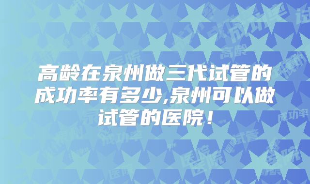 高龄在泉州做三代试管的成功率有多少,泉州可以做试管的医院！