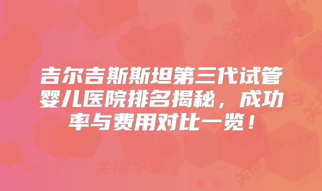 吉尔吉斯斯坦第三代试管婴儿医院排名揭秘,成功率与费用对比一览!