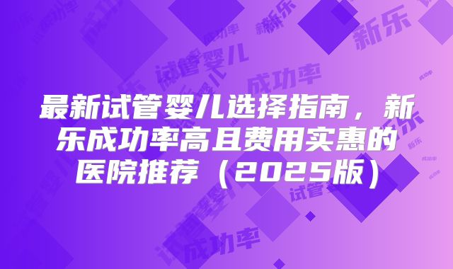 最新试管婴儿选择指南，新乐成功率高且费用实惠的医院推荐（2025版）