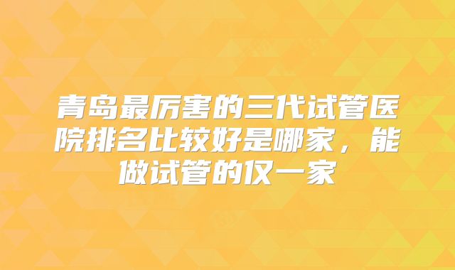 青岛最厉害的三代试管医院排名比较好是哪家，能做试管的仅一家