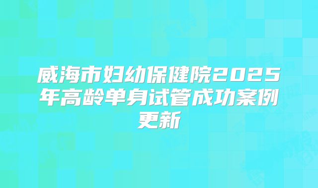 威海市妇幼保健院2025年高龄单身试管成功案例更新