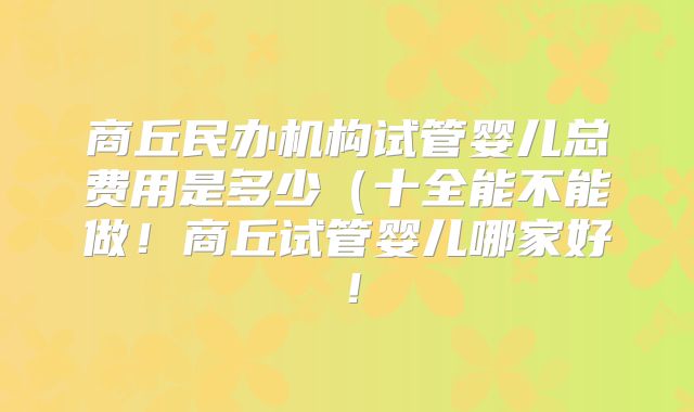 商丘民办机构试管婴儿总费用是多少（十全能不能做！商丘试管婴儿哪家好！