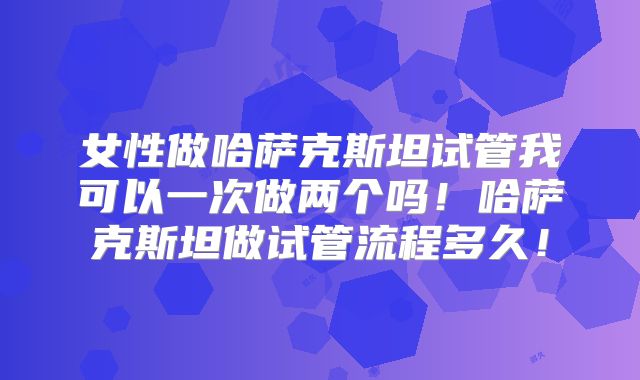 女性做哈萨克斯坦试管我可以一次做两个吗！哈萨克斯坦做试管流程多久！