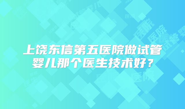 上饶东信第五医院做试管婴儿那个医生技术好?