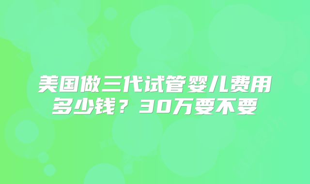 美国做三代试管婴儿费用多少钱？30万要不要