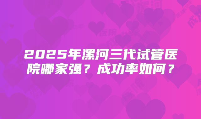 2025年漯河三代试管医院哪家强？成功率如何？