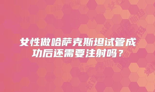 女性做哈萨克斯坦试管成功后还需要注射吗？