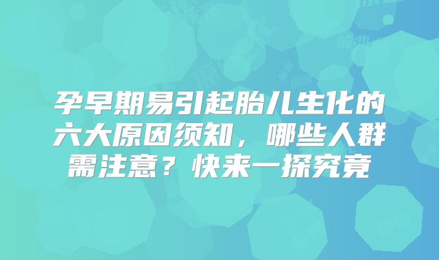 孕早期易引起胎儿生化的六大原因须知，哪些人群需注意？快来一探究竟