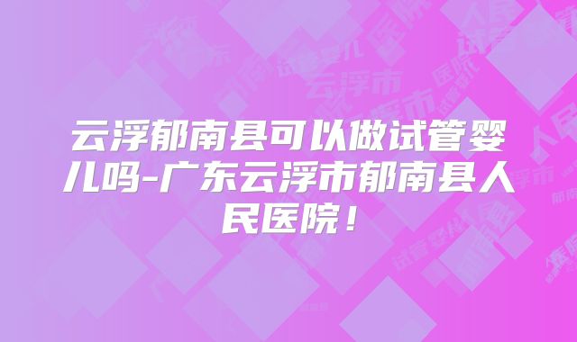 云浮郁南县可以做试管婴儿吗-广东云浮市郁南县人民医院！