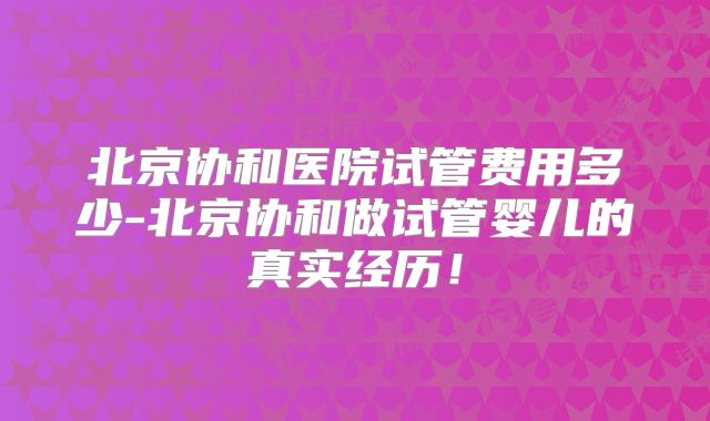 北京协和医院试管费用多少-北京协和做试管婴儿的真实经历！