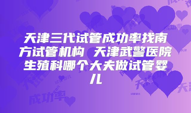 天津三代试管成功率找南方试管机构 天津武警医院生殖科哪个大夫做试管婴儿