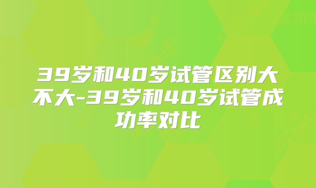 39岁和40岁试管区别大不大-39岁和40岁试管成功率对比