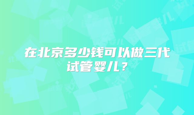 在北京多少钱可以做三代试管婴儿?
