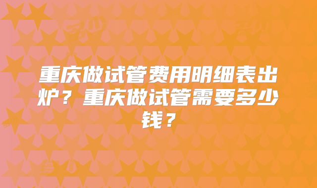 重庆做试管费用明细表出炉？重庆做试管需要多少钱？
