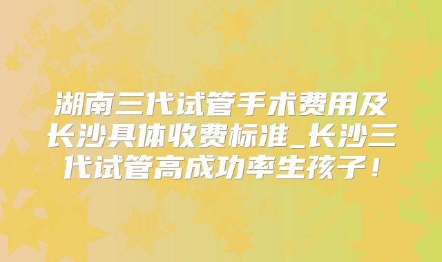 湖南三代试管手术费用及长沙具体收费标准_长沙三代试管高成功率生孩子！