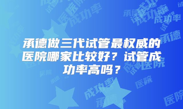 承德做三代试管最权威的医院哪家比较好？试管成功率高吗？