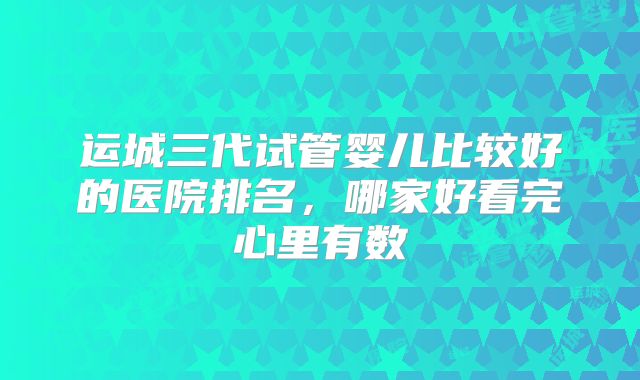 运城三代试管婴儿比较好的医院排名,哪家好看完心里有数
