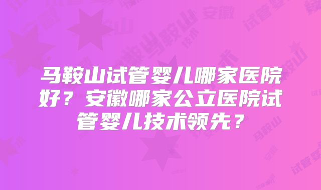 马鞍山试管婴儿哪家医院好？安徽哪家公立医院试管婴儿技术领先？