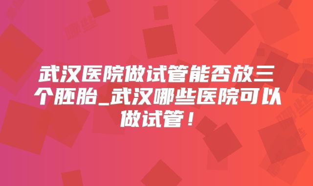 武汉医院做试管能否放三个胚胎_武汉哪些医院可以做试管！