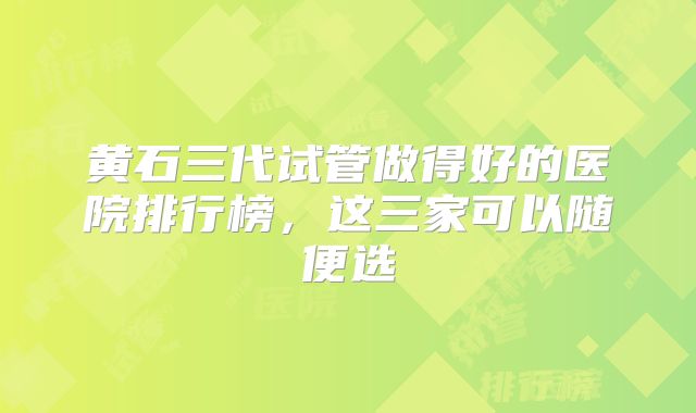 黄石三代试管做得好的医院排行榜,这三家可以随便选