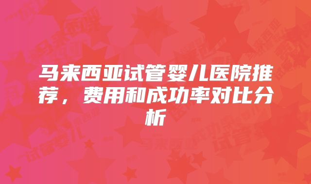 马来西亚试管婴儿医院推荐,费用和成功率对比分析