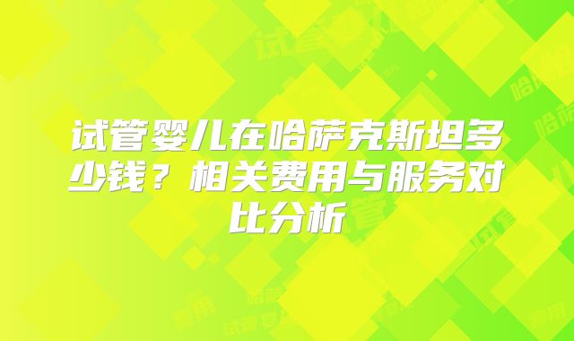 试管婴儿在哈萨克斯坦多少钱？相关费用与服务对比分析
