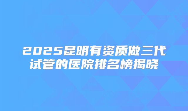2025昆明有资质做三代试管的医院排名榜揭晓