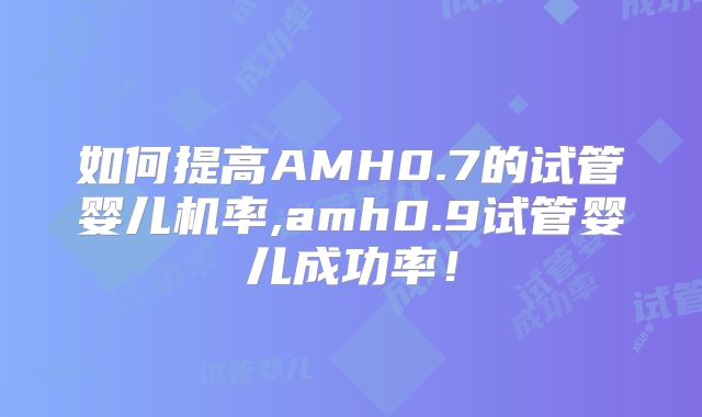如何提高AMH0.7的试管婴儿机率,amh0.9试管婴儿成功率！