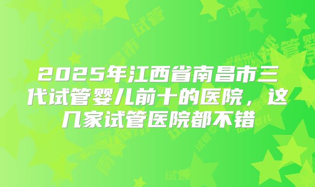 2025年江西省南昌市三代试管婴儿前十的医院，这几家试管医院都不错