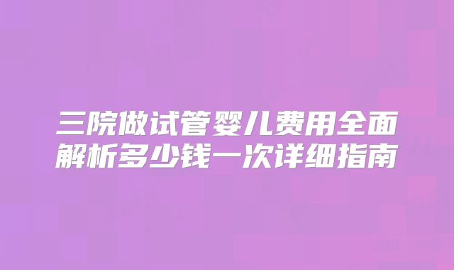 三院做试管婴儿费用全面解析多少钱一次详细指南