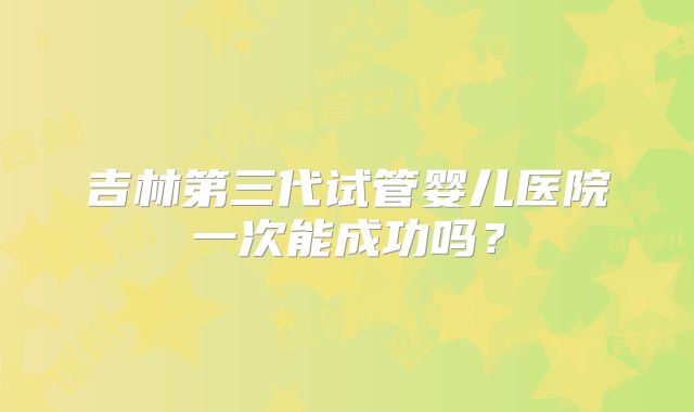 吉林第三代试管婴儿医院一次能成功吗？
