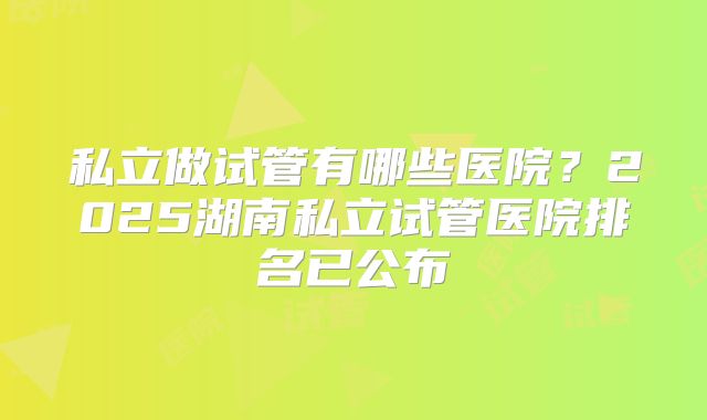 私立做试管有哪些医院？2025湖南私立试管医院排名已公布