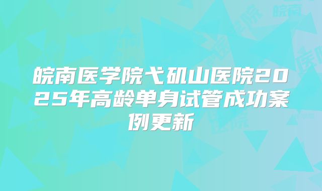 皖南医学院弋矶山医院2025年高龄单身试管成功案例更新