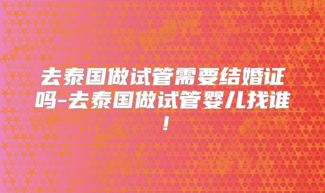 去泰国做试管需要结婚证吗-去泰国做试管婴儿找谁！
