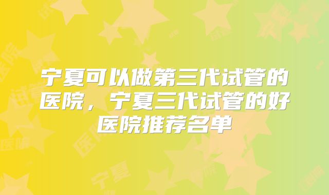 宁夏可以做第三代试管的医院，宁夏三代试管的好医院推荐名单