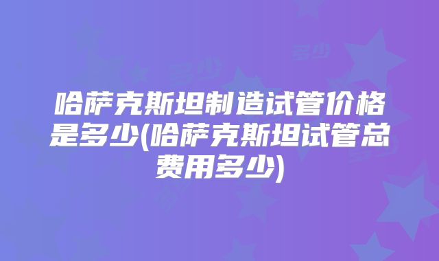 哈萨克斯坦制造试管价格是多少(哈萨克斯坦试管总费用多少)