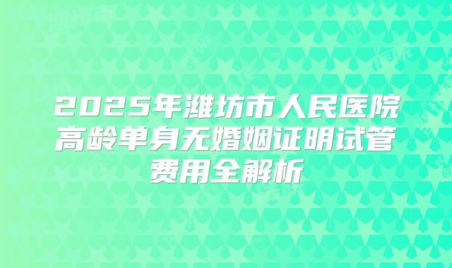 2025年潍坊市人民医院高龄单身无婚姻证明试管费用全解析