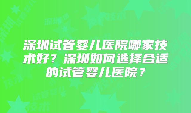 深圳试管婴儿医院哪家技术好？深圳如何选择合适的试管婴儿医院？