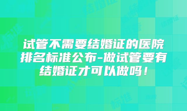 试管不需要结婚证的医院排名标准公布-做试管要有结婚证才可以做吗！