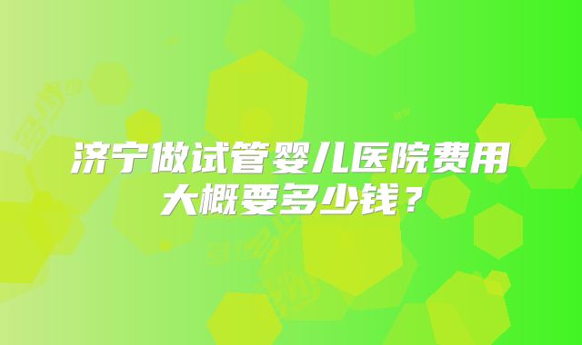 济宁做试管婴儿医院费用大概要多少钱？